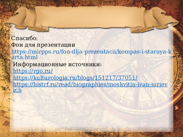 Спасибо: Фон для презентации https://mirpps.ru/fon-dlja-prezentacii/kompas-i-staraya-karta.html Информационные источники: https://rgo.ru/ https://kulturologia.ru/blogs/151217/37051/ https://histrf.ru/read/biographies/moskvitin-ivan-iurievich 