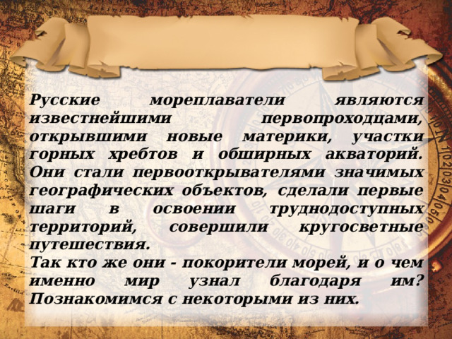 Русские мореплаватели являются известнейшими первопроходцами, открывшими новые материки, участки горных хребтов и обширных акваторий. Они стали первооткрывателями значимых географических объектов, сделали первые шаги в освоении труднодоступных территорий, совершили кругосветные путешествия. Так кто же они - покорители морей, и о чем именно мир узнал благодаря им? Познакомимся с некоторыми из них. 