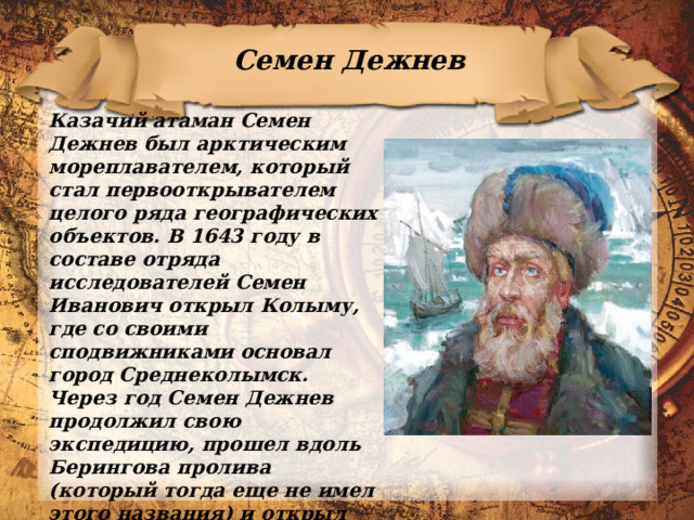 Семен Дежнев Казачий атаман Семен Дежнев был арктическим мореплавателем, который стал первооткрывателем целого ряда географических объектов. В 1643 году в составе отряда исследователей Семен Иванович открыл Колыму, где со своими сподвижниками основал город Среднеколымск. Через год Семен Дежнев продолжил свою экспедицию, прошел вдоль Берингова пролива (который тогда еще не имел этого названия) и открыл самую восточную точку материка, названную впоследствии мысом Дежнева. Также его имя носят остров, полуостров, бухта, село 