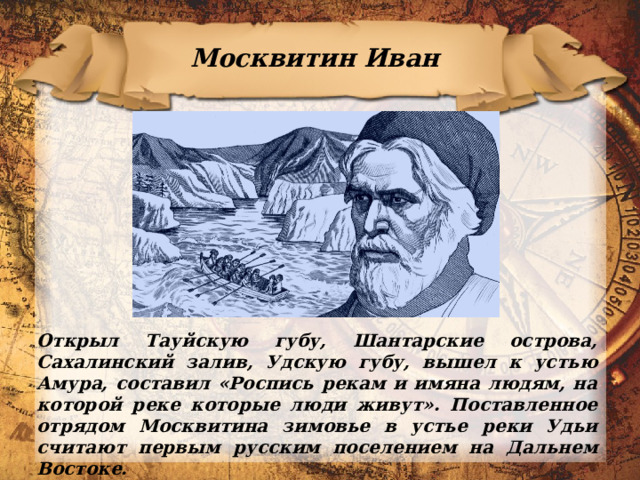 Москвитин Иван Открыл Тауйскую губу, Шантарские острова, Сахалинский залив, Удскую губу, вышел к устью Амура, составил «Роспись рекам и имяна людям, на которой реке которые люди живут». Поставленное отрядом Москвитина зимовье в устье реки Удьи считают первым русским поселением на Дальнем Востоке. 