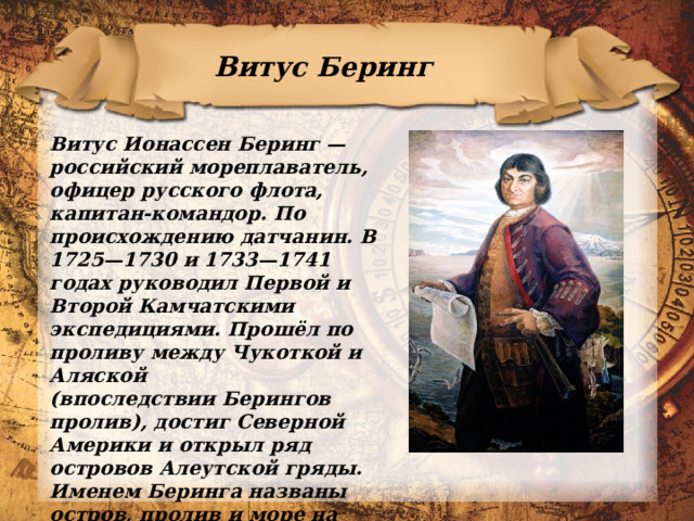 Витус Беринг Витус Ионассен Беринг — российский мореплаватель, офицер русского флота, капитан-командор. По происхождению датчанин. В 1725—1730 и 1733—1741 годах руководил Первой и Второй Камчатскими экспедициями. Прошёл по проливу между Чукоткой и Аляской (впоследствии Берингов пролив), достиг Северной Америки и открыл ряд островов Алеутской гряды. Именем Беринга названы остров, пролив и море на севере Тихого океана, а также Командорские острова.   
