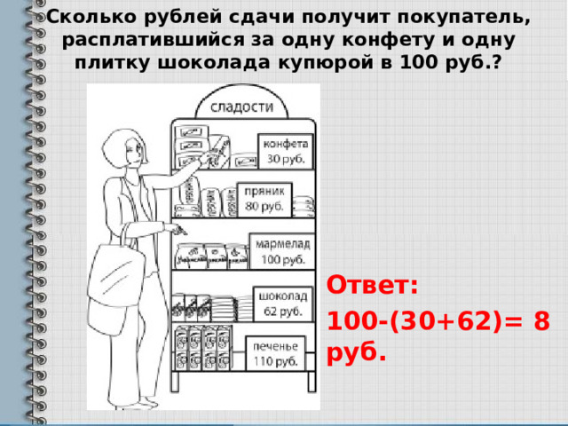 Сколько рублей сдачи получит покупатель, расплатившийся за одну конфету и одну плитку шоколада купюрой в 100 руб.?   Ответ: 100-(30+62)= 8 руб.  