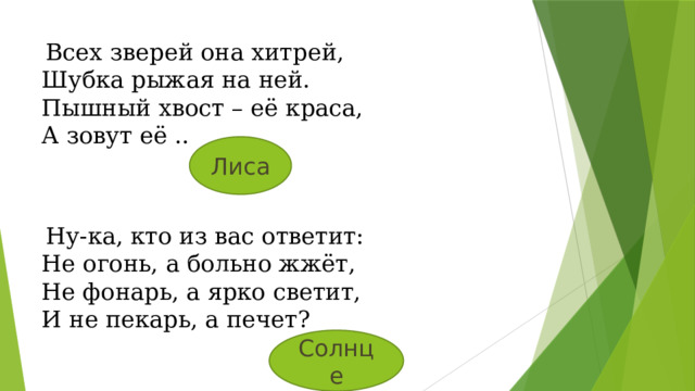   Всех зверей она хитрей, Шубка рыжая на ней. Пышный хвост – её краса, А зовут её .. Лиса   Ну-ка, кто из вас ответит: Не огонь, а больно жжёт, Не фонарь, а ярко светит, И не пекарь, а печет? Солнце 