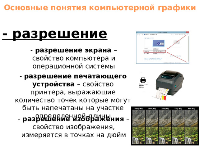 Основные понятия компьютерной графики - разрешение - разрешение экрана – свойство компьютера и операционной системы - разрешение печатающего устройства – свойство принтера, выражающие количество точек которые могут быть напечатаны на участке определенной длины - разрешение изображения – свойство изображения, измеряется в точках на дюйм 