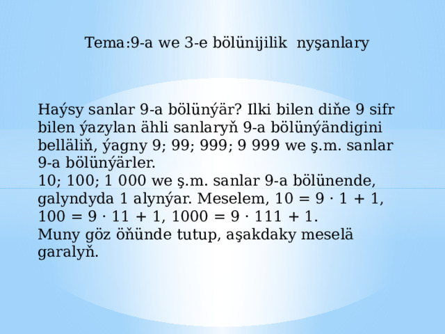 Tema:9-a we 3-e bölünijilik nyşanlary Haýsy sanlar 9-a bölünýär? Ilki bilen diňe 9 sifr bilen ýazylan ähli sanlaryň 9-a bölünýändigini belläliň, ýagny 9; 99; 999; 9 999 we ş.m. sanlar 9-a bölünýärler. 10; 100; 1 000 we ş.m. sanlar 9-a bölünende, galyndyda 1 alynýar. Meselem, 10 = 9 · 1 + 1, 100 = 9 · 11 + 1, 1000 = 9 · 111 + 1. Muny göz öňünde tutup, aşakdaky meselä garalyň. 