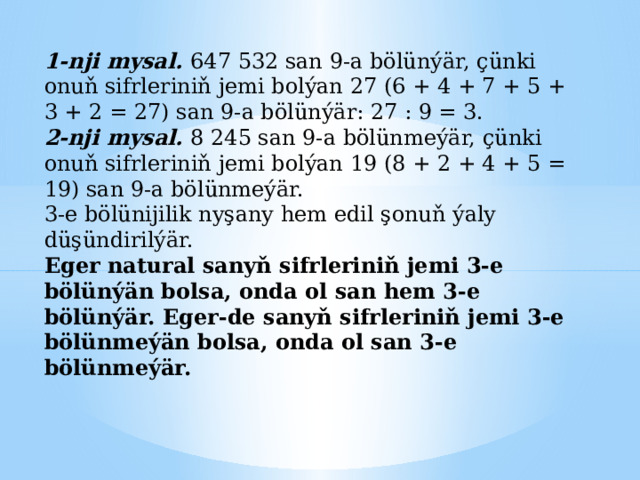1-nji mysal. 647 532 san 9-a bölünýär, çünki onuň sifrleriniň jemi bolýan 27 (6 + 4 + 7 + 5 + 3 + 2 = 27) san 9-a bölünýär: 27 : 9 = 3. 2-nji mysal. 8 245 san 9-a bölünmeýär, çünki onuň sifrleriniň jemi bolýan 19 (8 + 2 + 4 + 5 = 19) san 9-a bölünmeýär. 3-e bölünijilik nyşany hem edil şonuň ýaly düşündirilýär. Eger natural sanyň sifrleriniň jemi 3-e bölünýän bolsa, onda ol san hem 3-e bölünýär. Eger-de sanyň sifrleriniň jemi 3-e bölünmeýän bolsa, onda ol san 3-e bölünmeýär. 