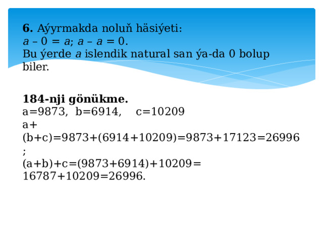 6. Aýyrmakda noluň häsiýeti: a – 0 = a ; a – a = 0. Bu ýerde a islendik natural san ýa-da 0 bolup biler. 184-nji gönükme. a=9873, b=6914, c=10209 a+(b+c)=9873+(6914+10209)=9873+17123=26996; (a+b)+c=(9873+6914)+10209= 16787+10209=26996. 