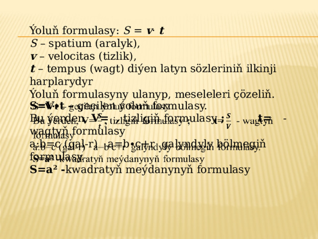 Ýoluň formulasy: S = v · t S – spatium (aralyk), v – velocitas (tizlik), t – tempus (wagt) diýen latyn sözleriniň ilkinji harplarydyr Ýoluň formulasyny ulanyp, meseleleri çözeliň. S=V∙t – geçilen ýoluň formulasy.   Bu ýerden, V= , tizligiň formulasy ; t= - wagtyň formulasy a:b=c (gal-r) a=b∙c+r galyndyly bölmegiň formulasy. S=a 2 - kwadratyň meýdanynyň formulasy 