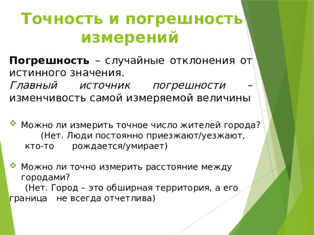 Точность и погрешность  измерений Погрешность – случайные отклонения от истинного значения. Главный источник погрешности – изменчивость самой измеряемой величины Можно ли измерить точное число жителей города?  (Нет. Люди постоянно приезжают/уезжают, кто-то  рождается/умирает) Можно ли точно измерить расстояние между городами?  (Нет. Город – это обширная территория, а его граница  не всегда отчетлива) 