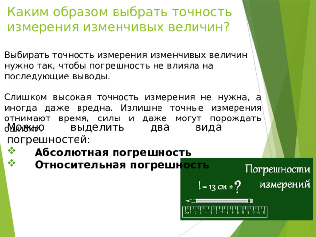 Каким образом выбрать точность измерения изменчивых величин? Выбирать точность измерения изменчивых величин нужно так, чтобы погрешность не влияла на последующие выводы. Слишком высокая точность измерения не нужна, а иногда даже вредна. Излишне точные измерения отнимают время, силы и даже могут порождать ошибки. Можно выделить два вида погрешностей:  Абсолютная погрешность  Относительная погрешность 