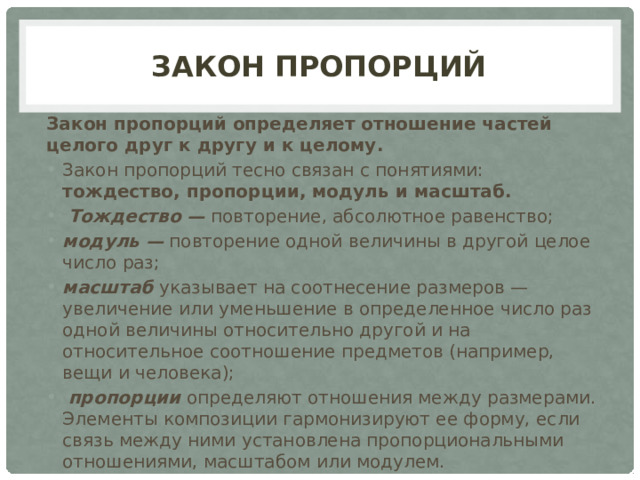 Закон пропорций Закон пропорций   определяет отношение частей целого друг к другу и к целому. Закон пропорций тесно связан с понятиями: тождество, пропорции, модуль и масштаб.   Тождество —  повторение, абсолютное равенство;  модуль —  повторение одной величины в другой целое число раз; масштаб  указывает на соотнесение размеров — увеличение или уменьшение в определенное число раз одной величины относительно другой и на относительное соотношение предметов (например, вещи и человека);   пропорции  определяют отношения между размерами. Элементы композиции гармонизируют ее форму, если связь между ними установлена пропорциональными отношениями, масштабом или модулем. 