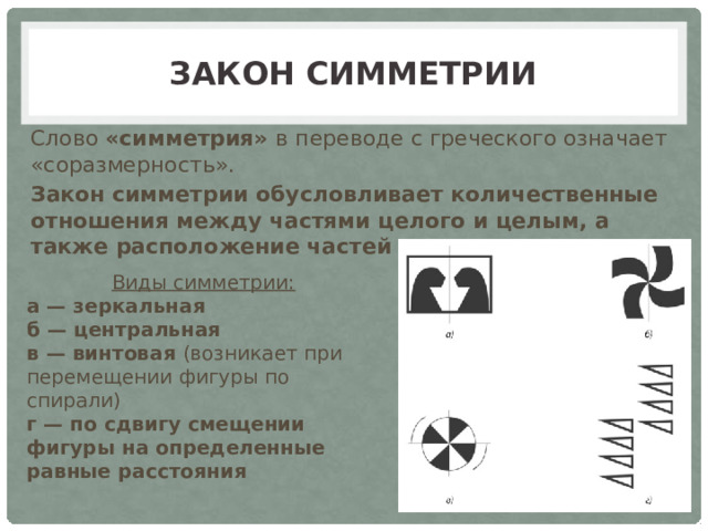 Закон симметрии Слово «симметрия» в переводе с греческого означает «соразмерность». Закон симметрии обусловливает количественные отношения между частями целого и целым, а также расположение частей целого Виды симметрии: а — зеркальная б — центральная в — винтовая (возникает при перемещении фигуры по спирали) г — по сдвигу смещении фигуры на определенные равные расстояния 