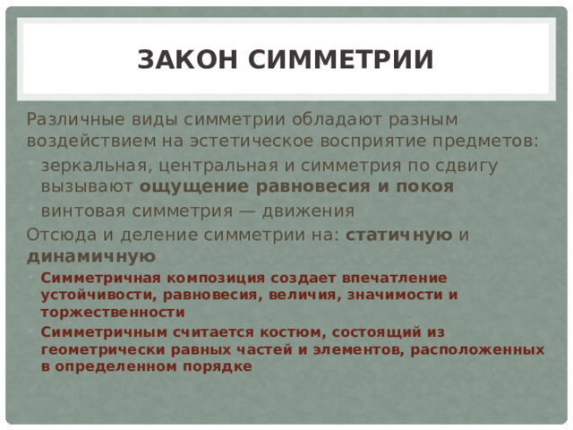 Закон симметрии Различные виды симметрии обладают разным воздействием на эстетическое восприятие предметов: зеркальная, центральная и симметрия по сдвигу вызывают ощущение равновесия и покоя винтовая симметрия — движения Отсюда и деление симметрии на: статичную и динамичную Симметричная композиция создает впечатление устойчивости, равновесия, величия, значимости и торжественности Симметричным считается костюм, состоящий из геометрически равных частей и элементов, расположенных в определенном порядке  