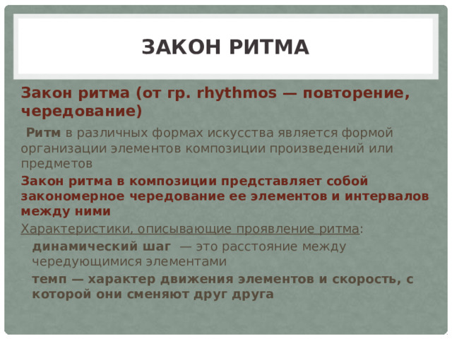 Закон ритма Закон ритма (от гр. rhythmos — повторение, чередование)   Ритм в различных формах искусства является формой организации элементов композиции произведений или предметов Закон ритма в композиции представляет собой закономерное чередование ее элементов и интервалов между ними Характеристики, описывающие проявление ритма : динамический шаг — это расстояние между чередующимися элементами темп — характер движения элементов и скорость, с которой они сменяют друг друга 