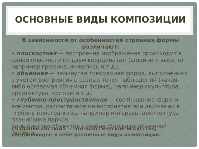 основные виды композиции В зависимости от особенностей строения формы различают: •  плоскостная  — построение изображения происходит в одной плоскости по двум координатам (ширине и высоте), например графика, живопись и т.д.; •  объемная  — замкнутая трехмерная форма, выполненная с учетом восприятия с разных точек наблюдения (какая-либо осязаемая объемная форма), например скульптура, архитектура, костюм и т.д.; •   глубинно-пространственная  — соотношение форм и элементов, рассчитанное на восприятие при движении в глубину пространства, например интерьер, архитектура, планировка парков. Большинство объектов дизайна обладают объемной формой Создание костюма — это пластическое искусство, соединяющее в себе различные виды композиции. 