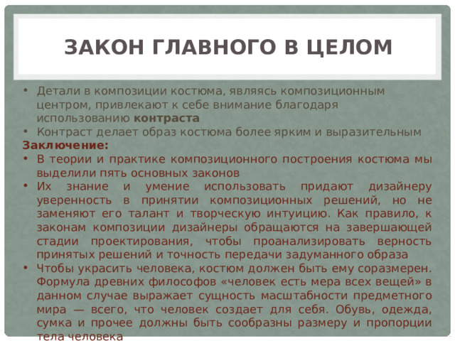 Закон главного в целом Детали в композиции костюма, являясь композиционным центром, привлекают к себе внимание благодаря использованию контраста Контраст делает образ костюма более ярким и выразительным Заключение: В теории и практике композиционного построения костюма мы выделили пять основных законов Их знание и умение использовать придают дизайнеру уверенность в принятии композиционных решений, но не заменяют его талант и творческую интуицию. Как правило, к законам композиции дизайнеры обращаются на завершающей стадии проектирования, чтобы проанализировать верность принятых решений и точность передачи задуманного образа Чтобы украсить человека, костюм должен быть ему соразмерен. Формула древних философов «человек есть мера всех вещей» в данном случае выражает сущность масштабности предметного мира — всего, что человек создает для себя. Обувь, одежда, сумка и прочее должны быть сообразны размеру и пропорции тела человека 