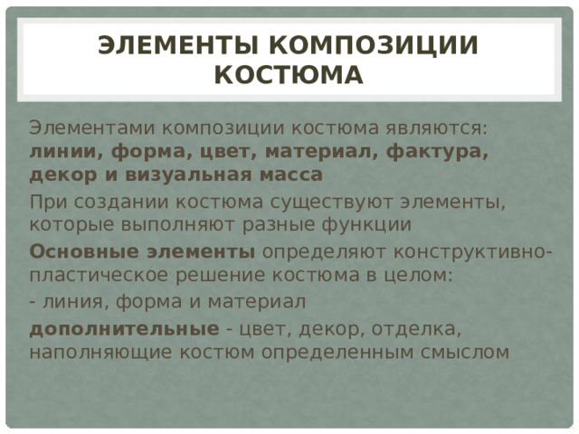 ЭЛЕМЕНТЫ КОМПОЗИЦИИ КОСТЮМА Элементами композиции костюма являются: линии, форма, цвет, материал, фактура, декор и визуальная масса При создании костюма существуют элементы, которые выполняют разные функции Основные элементы определяют конструктивно-пластическое решение костюма в целом: - линия, форма и материал дополнительные - цвет, декор, отделка, наполняющие костюм определенным смыслом 