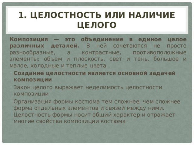 1. Целостность или наличие целого Композиция  — это объединение в единое целое различных деталей. В ней сочетаются не просто разнообразные, а контрастные, противоположные элементы: объем и плоскость, свет и тень, большое и малое, холодные и теплые цвета Создание целостности является основной задачей композиции Закон целого выражает неделимость целостности композиции Организация формы костюма тем сложнее, чем сложнее форма отдельных элементов и связей между ними. Целостность формы носит общий характер и отражает многие свойства композиции костюма 