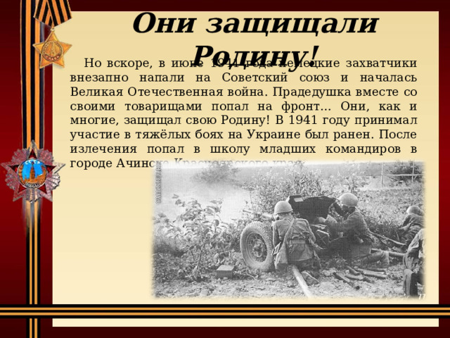 Они защищали Родину! Но вскоре, в июне 1941 года немецкие захватчики внезапно напали на Советский союз и началась Великая Отечественная война. Прадедушка вместе со своими товарищами попал на фронт… Они, как и многие, защищал свою Родину! В 1941 году принимал участие в тяжёлых боях на Украине был ранен. После излечения попал в школу младших командиров в городе Ачинске Красноярского края. 