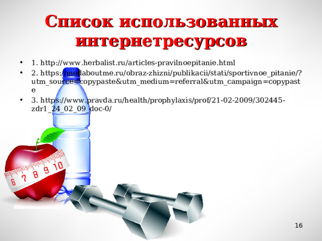 Список использованных интернетресурсов 1. http://www.herbalist.ru/articles-pravilnoepitanie.html 2. https://medaboutme.ru/obraz-zhizni/publikacii/stati/sportivnoe_pitanie/?utm_source=copypaste&utm_medium=referral&utm_campaign=copypaste 3. https://www.pravda.ru/health/prophylaxis/prof/21-02-2009/302445-zdr1_24_02_09_doc-0/   