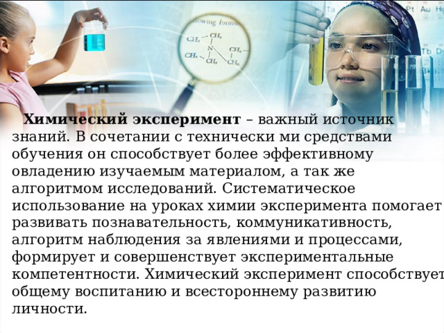 Химический эксперимент – важный источник знаний. В сочетании с технически ми средствами обучения он способствует более эффективному овладению изучаемым материалом, а так же алгоритмом исследований. Систематическое использование на уроках химии эксперимента помогает развивать познавательность, коммуникативность, алгоритм наблюдения за явлениями и процессами, формирует и совершенствует экспериментальные компетентности. Химический эксперимент способствует общему воспитанию и всестороннему развитию личности. 