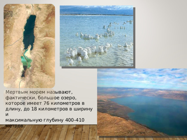 Мертвым морем называют, фактически, большое озеро, которое имеет 76 километров в длину, до 18 километров в ширину и максимальную глубину 400-410 метров.   