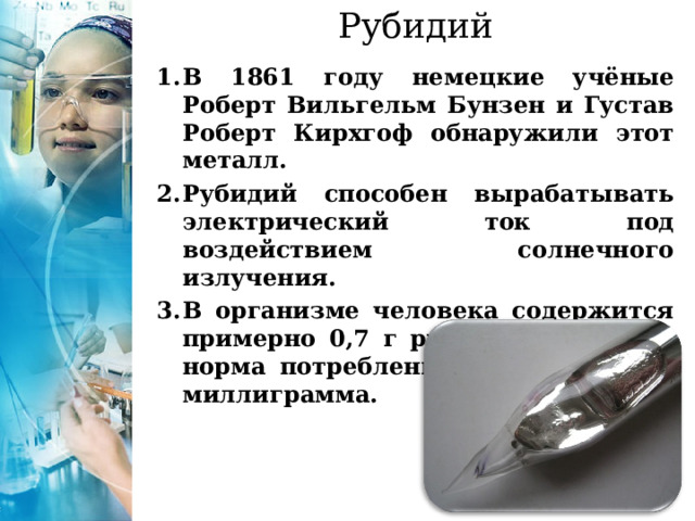 Рубидий   В 1861 году немецкие учёные Роберт Вильгельм Бунзен и Густав Роберт Кирхгоф обнаружили этот металл. Рубидий способен вырабатывать электрический ток под воздействием солнечного излучения. В организме человека содержится примерно 0,7 г рубидия. Суточная норма потребления элемента - 1-2 миллиграмма. 