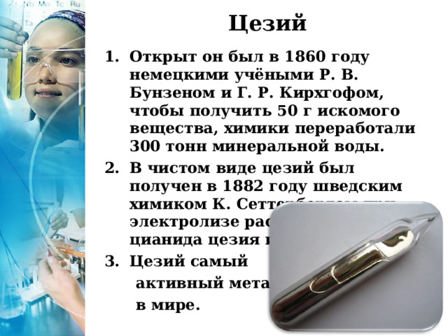 Цезий   Открыт он был в 1860 году немецкими учёными Р. В. Бунзеном и Г. Р. Кирхгофом, чтобы получить 50 г искомого вещества, химики переработали 300 тонн минеральной воды. В чистом виде цезий был получен в 1882 году шведским химиком К. Сеттербергом при электролизе расплава смеси цианида цезия и бария. Цезий самый  активный металл  в мире. 