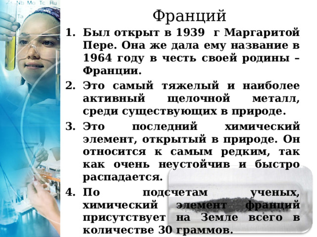 Франций Был открыт в 1939 г Маргаритой Пере. Она же дала ему название в 1964 году в честь своей родины – Франции. Это самый тяжелый и наиболее активный щелочной металл, среди существующих в природе. Это последний химический элемент, открытый в природе. Он относится к самым редким, так как очень неустойчив и быстро распадается. По подсчетам ученых, химический элемент франций присутствует на Земле всего в количестве 30 граммов. 