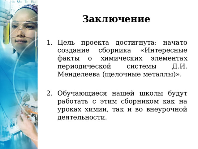 Заключение Цель проекта достигнута: начато создание сборника «Интересные факты о химических элементах периодической системы Д.И. Менделеева (щелочные металлы)».  Обучающиеся нашей школы будут работать с этим сборником как на уроках химии, так и во внеурочной деятельности. 