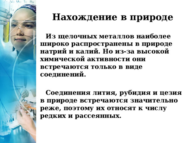 Нахождение в природе Из щелочных металлов наиболее широко распространены в природе натрий и калий. Но из-за высокой химической активности они встречаются только в виде соединений.  Соединения лития, рубидия и цезия в природе встречаются значительно реже, поэтому их относят к числу редких и рассеянных. 