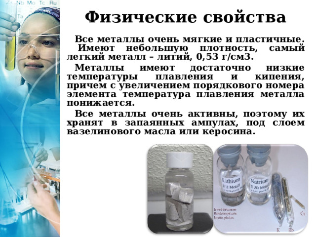  Физические свойства Все металлы очень мягкие и пластичные. Имеют небольшую плотность, самый легкий металл – литий, 0,53 г/см3. Металлы имеют достаточно низкие температуры плавления и кипения, причем с увеличением порядкового номера элемента температура плавления металла понижается. Все металлы очень активны, поэтому их хранят в запаянных ампулах, под слоем вазелинового масла или керосина.  