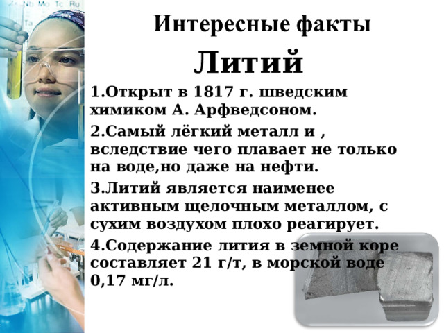 Литий Открыт в 1817 г. шведским химиком А. Арфведсоном. Самый лёгкий металл и , вследствие чего плавает не только на воде,но даже на нефти. Литий является наименее активным щелочным металлом, с сухим воздухом плохо реагирует. Содержание лития в земной коре составляет 21 г/т, в морской воде 0,17 мг/л. 