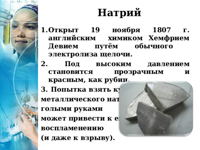 Натрий Открыт 19 ноября 1807 г. английским химиком Хемфрием Девием путём обычного электролиза щелочи.  Под высоким давлением становится прозрачным и красным, как рубин.  Попытка взять кусочек металлического натрия голыми руками может привести к его воспламенению (и даже к взрыву). 