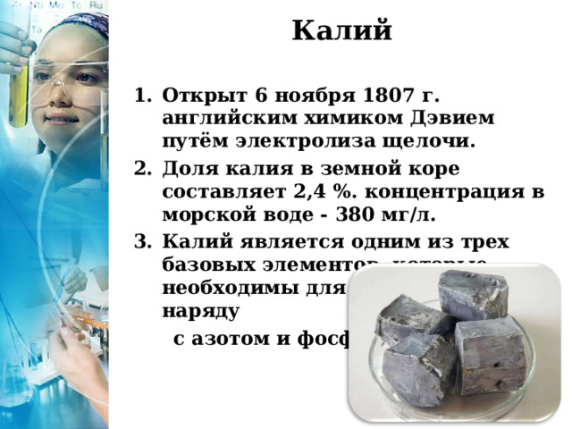 Калий   Открыт 6 ноября 1807 г. английским химиком Дэвием путём электролиза щелочи. Доля калия в земной коре составляет 2,4 %. концентрация в морской воде - 380 мг/л. Калий является одним из трех базовых элементов, которые необходимы для роста растений наряду  с азотом и фосфором. 