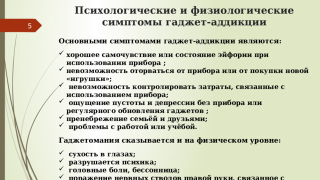 Психологические и физиологические симптомы гаджет-аддикции  Основными симптомами гаджет-аддикции являются:  хорошее самочувствие или состояние эйфории при использовании прибора ; невозможность оторваться от прибора или от покупки новой «игрушки»;  невозможность контролировать затраты, связанные с использованием прибора;  ощущение пустоты и депрессии без прибора или регулярного обновления гаджетов ; пренебрежение семьёй и друзьями;  проблемы с работой или учёбой.  Гаджетомания сказывается и на физическом уровне:   сухость в глазах;  разрушается психика;  головные боли, бессонница;  поражение нервных стволов правой руки, связанное с перенапряжением мышц. 