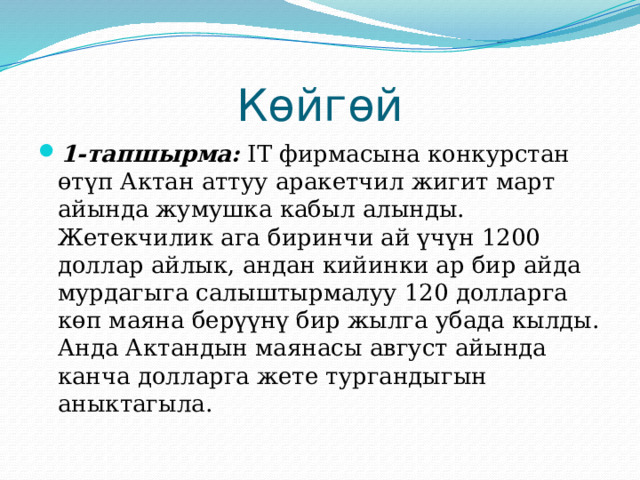 Көйгөй 1-тапшырма: IT фирмасына конкурстан өтүп Актан аттуу аракетчил жигит март айында жумушка кабыл алынды. Жетекчилик ага биринчи ай үчүн 1200 доллар айлык, андан кийинки ар бир айда мурдагыга салыштырмалуу 120 долларга көп маяна берүүнү бир жылга убада кылды. Анда Актандын маянасы август айында канча долларга жете тургандыгын аныктагыла. 