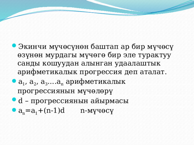 Экинчи мүчөсүнөн баштап ар бир мүчөсү өзүнөн мурдагы мүчөгө бир эле турактуу санды кошуудан алынган удаалаштык арифметикалык прогрессия деп аталат. а 1 , а 2 , а 3 ….а n арифметикалык прогрессиянын мүчөлөрү d – прогрессиянын айырмасы а n =a 1 +(n-1)d n-мүчөсү 