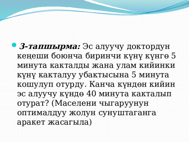 3-тапшырма: Эс алуучу доктордун кеңеши боюнча биринчи күнү күнгө 5 минута какталды жана улам кийинки күнү какталуу убактысына 5 минута кошулуп отурду. Канча күндөн кийин эс алуучу күндө 40 минута какталып отурат? (Маселени чыгаруунун оптималдуу жолун сунуштаганга аракет жасагыла) 