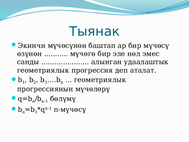 Тыянак Экинчи мүчөсүнөн баштап ар бир мүчөсү өзүнөн ........... мүчөгө бир эле нөл эмес санды ...................... алынган удаалаштык геометриялык прогрессия деп аталат. b 1 , b 2 , b 3 ….b n ... геометриялык прогрессиянын мүчөлөрү q=b n /b n-1 бөлүмү b n =b 1 *q n-1 n-мүчөсү 