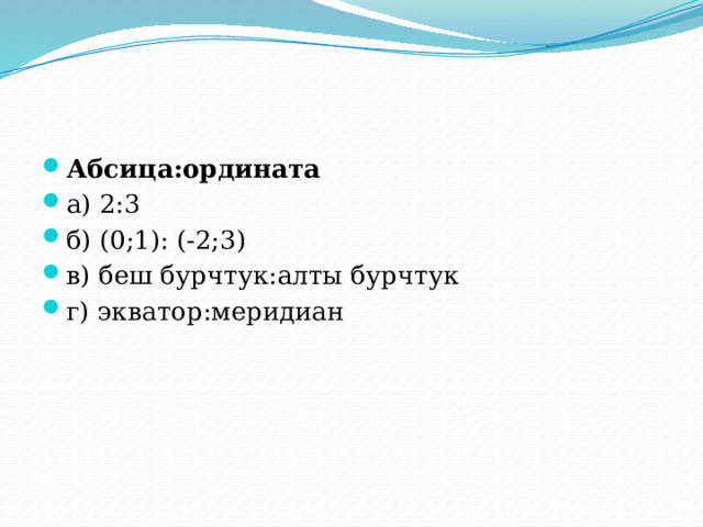 Абсица:ордината а) 2:3 б) (0;1): (-2;3) в) беш бурчтук:алты бурчтук г) экватор:меридиан 