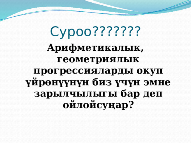 Суроо??????? Арифметикалык, геометриялык прогрессияларды окуп үйрөнүүнүн биз үчүн эмне зарылчылыгы бар деп ойлойсуңар? 