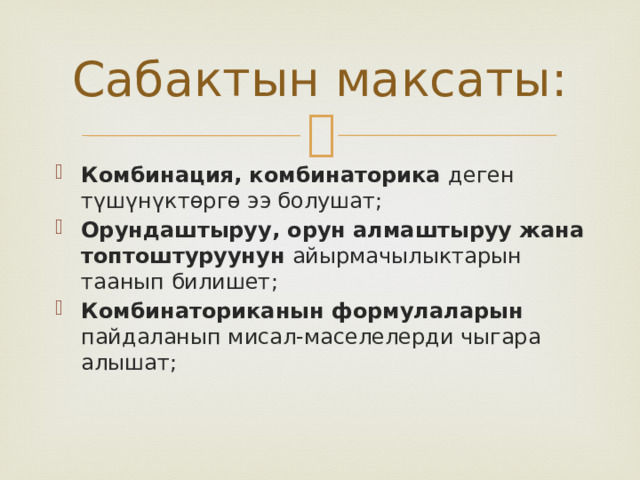 Сабактын максаты: Комбинация, комбинаторика деген түшүнүктөргө ээ болушат; Орундаштыруу, орун алмаштыруу жана топтоштуруунун айырмачылыктарын таанып билишет; Комбинаториканын формулаларын пайдаланып мисал-маселелерди чыгара алышат; 