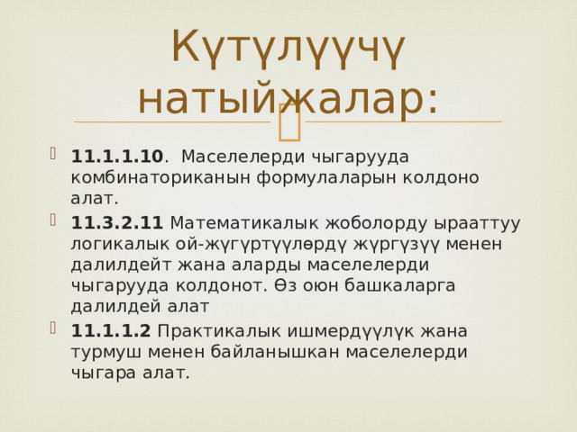 Күтүлүүчү натыйжалар: 11.1.1.10 . Маселелерди чыгарууда комбинаториканын формулаларын колдоно алат. 11.3.2.11 Математикалык жоболорду ырааттуу логикалык ой-жүгүртүүлөрдү жүргүзүү менен далилдейт жана аларды маселелерди чыгарууда колдонот. Өз оюн башкаларга далилдей алат 11.1.1.2 Практикалык ишмердүүлүк жана турмуш менен байланышкан маселелерди чыгара алат. 
