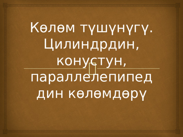 Көлөм түшүнүгү. Цилиндрдин, конустун, параллелепипеддин көлөмдөрү 
