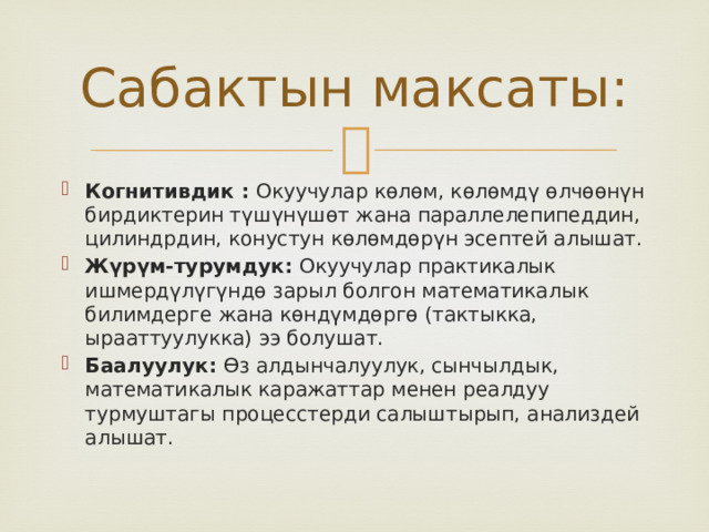 Сабактын максаты: Когнитивдик : Окуучулар көлөм, көлөмдү өлчөөнүн бирдиктерин түшүнүшөт жана параллелепипеддин, цилиндрдин, конустун көлөмдөрүн эсептей алышат. Жүрүм-турумдук: Окуучулар практикалык ишмердүлүгүндө зарыл болгон математикалык билимдерге жана көндүмдөргө (тактыкка, ырааттуулукка) ээ болушат. Баалуулук: Өз алдынчалуулук, сынчылдык, математикалык каражаттар менен реалдуу турмуштагы процесстерди салыштырып, анализдей алышат. 