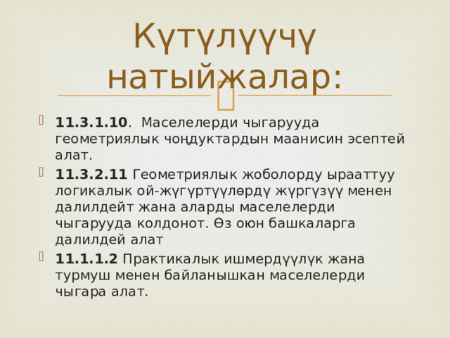 Күтүлүүчү натыйжалар: 11.3.1.10 . Маселелерди чыгарууда геометриялык чоңдуктардын маанисин эсептей алат. 11.3.2.11 Геометриялык жоболорду ырааттуу логикалык ой-жүгүртүүлөрдү жүргүзүү менен далилдейт жана аларды маселелерди чыгарууда колдонот. Өз оюн башкаларга далилдей алат 11.1.1.2 Практикалык ишмердүүлүк жана турмуш менен байланышкан маселелерди чыгара алат. 