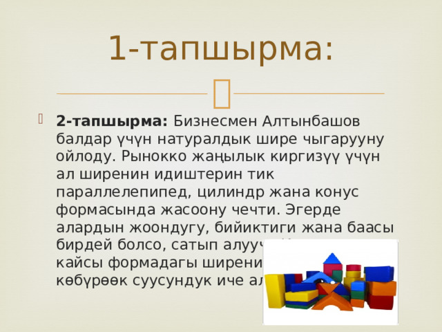 1-тапшырма: 2-тапшырма: Бизнесмен Алтынбашов балдар үчүн натуралдык шире чыгарууну ойлоду. Рынокко жаңылык киргизүү үчүн ал ширенин идиштерин тик параллелепипед, цилиндр жана конус формасында жасоону чечти. Эгерде алардын жоондугу, бийиктиги жана баасы бирдей болсо, сатып алуучу Кардарова кайсы формадагы ширени сатып алса көбүрөөк суусундук иче алат? 
