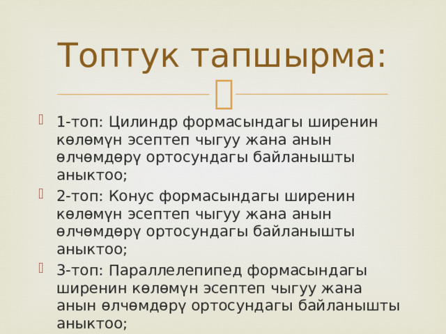 Топтук тапшырма: 1-топ: Цилиндр формасындагы ширенин көлөмүн эсептеп чыгуу жана анын өлчөмдөрү ортосундагы байланышты аныктоо; 2-топ: Конус формасындагы ширенин көлөмүн эсептеп чыгуу жана анын өлчөмдөрү ортосундагы байланышты аныктоо; 3-топ: Параллелепипед формасындагы ширенин көлөмүн эсептеп чыгуу жана анын өлчөмдөрү ортосундагы байланышты аныктоо; 