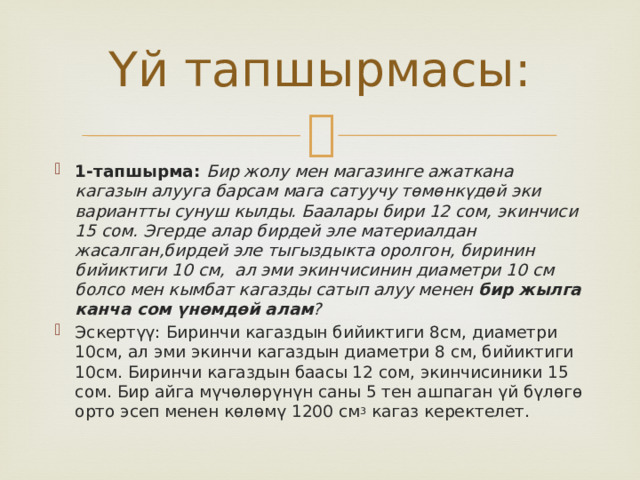 Үй тапшырмасы: 1-тапшырма: Бир жолу мен магазинге ажаткана кагазын алууга барсам мага сатуучу төмөнкүдөй эки вариантты сунуш кылды. Баалары бири 12 сом, экинчиси 15 сом. Эгерде алар бирдей эле материалдан жасалган,бирдей эле тыгыздыкта оролгон, биринин бийиктиги 10 см, ал эми экинчисинин диаметри 10 см болсо мен кымбат кагазды сатып алуу менен бир жылга канча сом үнөмдөй алам ? Эскертүү: Биринчи кагаздын бийиктиги 8см, диаметри 10см, ал эми экинчи кагаздын диаметри 8 см, бийиктиги 10см. Биринчи кагаздын баасы 12 сом, экинчисиники 15 сом. Бир айга мүчөлөрүнүн саны 5 тен ашпаган үй бүлөгө орто эсеп менен көлөмү 1200 см 3 кагаз керектелет. 